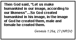 Text Box: Then God said, Let us make humankind in our image, according to our likenessSo God created humankind in his image, in the image of God he created them, male and female he created them.
Genesis 1:26a, 27 (NRSV)




