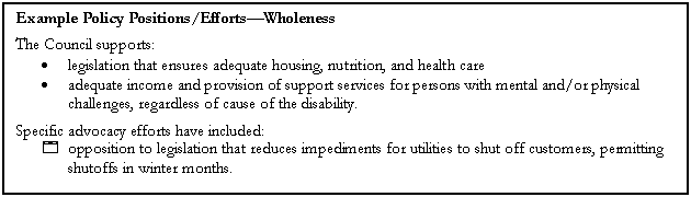 Text Box: Example Policy Positions/EffortsWholeness
The Council supports:
	legislation that ensures adequate housing, nutrition, and health care
	adequate income and provision of support services for persons with mental and/or physical challenges, regardless of cause of the disability.
Specific advocacy efforts have included:
4	opposition to legislation that reduces impediments for utilities to shut off customers, permitting shutoffs in winter months.
