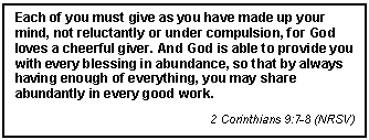 Text Box: Each of you must give as you have made up your mind, not reluctantly or under compulsion, for God loves a cheerful giver. And God is able to provide you with every blessing in abundance, so that by always having enough of everything, you may share abundantly in every good work.
2 Corinthians 9:7-8 (NRSV)
