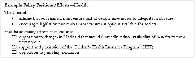 Text Box: Example Policy Positions/EffortsHealth
The Council:
	affirms that government must ensure that all people have access to adequate health care
	encourages legislation that makes more treatment options available for addicts
Specific advocacy efforts have included:
4	opposition to changes in Medicaid that would drastically reduce availability of benefits to those who need it
4	support and promotion of the Childrens Health Insurance Program (CHIP)
4	opposition to gambling expansion
