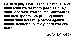 Text Box: He shall judge between the nations, and shall arbitrate for many peoples; they shall beat their swords into plowshares, and their spears into pruning hooks; nation shall not lift up sword against nation, neither shall they learn war any more.
Isaiah 2:4 (NRSV)
