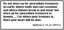 Text Box: Do not store up for yourselves treasures on earth, where moth and rust consume and where thieves break in and steal; but store up for yourselves treasures in heaven. For where your treasure is, there your heart will be also.
Matthew 6:19-20 (NRSV)

