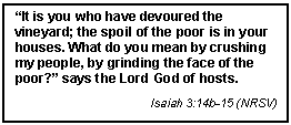 Text Box: It is you who have devoured the vineyard; the spoil of the poor is in your houses. What do you mean by crushing my people, by grinding the face of the poor? says the Lord God of hosts.
Isaiah 3:14b-15 (NRSV)
