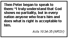 Text Box: Then Peter began to speak to them: I truly understand that God shows no partiality, but in every nation anyone who fears him and does what is right is acceptable to him.
Acts 10:34-35 (NRSV)

