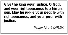 Text Box: Give the king your justice, O God, and your righteousness to a kings son. May he judge your people with righteousness, and your poor with justice.
Psalm 72:1-2 (NRSV)
