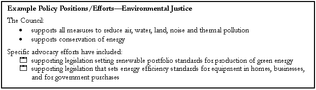 Text Box: Example Policy Positions/EffortsEnvironmental Justice
The Council:
	supports all measures to reduce air, water, land, noise and thermal pollution
	supports conservation of energy
Specific advocacy efforts have included:
4	supporting legislation setting renewable portfolio standards for production of green energy
4	supporting legislation that sets energy efficiency standards for equipment in homes, businesses, and for government purchases

